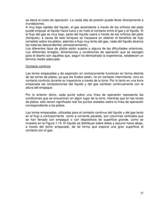 35
se eleva el costo de operación. La caída alta de presión puede llevar directamente a
inundaciones.
A muy baja rapidez del líquido, el gas ascendente a través de los orificios del plato
puede empujar al líquido hacia fuera y es malo el contacto entre el gas y el líquido. Si
el flujo del gas es muy bajo, parte del líquido caerá a través de los orificios del plato
(lloriqueo); a causa de este lloriqueo se fracasará en obtener el beneficio de flujo
completo sobre los platos; además a flujo muy lento del gas, nada del líquido alcanza
las tuberías descendentes (almacenamiento).
Los diferentes tipos de platos están sujetos a alguna de las dificultades anteriores.
Los diferentes arreglos, dimensiones y condiciones de operación que se escogen
para el diseño son aquéllos que, según ha demostrado la experiencia, establecen un
término medio adecuado.
Contacto continúo
Las torres empacadas y de aspersión en contracorriente funcionan en forma distinta
de las torres de platos, ya que los fluidos están, no en contacto intermitente, sino en
contacto continúo durante su trayectoria a través de la torre. Por lo tanto en una torre
empacada las composiciones del líquido y del gas cambian continuamente con la
altura del empaque.
Por lo anterior dicho, cada punto sobre una línea de operación representa las
condiciones que se encuentran en algún lugar de la torre, mientras que en las torres
de platos, sólo tienen significado real los puntos aislados sobre la línea de operación
correspondiente a los platos.
Las torres empacadas, utilizadas para el contacto continuo del líquido y del gas tanto
en el flujo a contracorriente como a corriente paralela, son columnas verticales que
se han llenado con empaque o con dispositivos de superficie grande, como se
muestra en la Figura 1.14. El líquido se distribuye sobre éstos y escurre hacia abajo,
a través del lecho empacado, de tal forma que expone una gran superficie al
contacto con el gas.
 