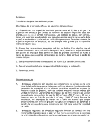 37
Empaques
Características generales de los empaques
El empaque de la torre debe ofrecer las siguientes características:
1.- Proporcionar una superficie interfacial grande entre el líquido y el gas. La
superficie del empaque por unidad de volumen de espacio empacado debe ser
grande, pero no en el sentido microscópico. Los pedazos de coque, por ejemplo,
tienen una superficie grande debido a su estructura porosa, pero la mayor parte de la
superficie será cubierta por la película del líquido que escurre. De todas maneras, la
superficie específica de empaque, es casi siempre más grande que la superficie
interfacial líquido - gas.
2.- Poseer las características deseables del flujo de fluidos. Esto significa que el
volumen fraccionario vacío, o fracción de espacio vacío, en el lecho empacado debe
ser grande. El empaque debe permitir el paso de grandes volúmenes de fluido a
través de pequeñas secciones transversales de la torre; debe ser baja la caída de
presión del gas.
3.- Ser químicamente inerte con respecto a los fluidos que se están procesando.
4.- Ser estructuralmente fuerte para permitir el fácil manejo y la instalación.
5.- Tener bajo precio.
Tipos de empaques
A. Empaques aleatorios: son aquellos que simplemente se arrojan en la torre
durante la instalación y que se dejan caer en forma aleatoria. Los tamaños más
pequeños de empaques al azar ofrecen superficies específicas mayores (y
mayores caídas de presión), pero los tamaños mayores cuestan menos por
unidad de volumen. Los tamaños de empaque de 25 mm o mayores se utilizan
generalmente para un flujo de gas de 0.25 m3
/seg. (500 ft3
/min.). 50 mm o
mayores para un flujo del gas de 1 m3
/seg. (2000 ft3
/min.). Durante la
instalación, los empaques se vierten en la torre, de manera que caigan
aleatoriamente; con el fin de prevenir la ruptura de empaques de cerámica o
carbón, la torre puede llenarse inicialmente con H20 para reducir la velocidad
de caída.
B. Empaques regulares: los empaques regulares ofrecen las ventajas de una
menor caída de presión para el gas y un flujo mayor, generalmente a expensas
de una instalación más costosa que la necesaria para los empaques aleatorios.
 