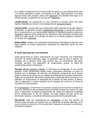 4
Si un sólido humedecido con un líquido volátil se expone a un gas relativamente seco
y el líquido abandona el sólido y se difunde en el gas. Esta operación se conoce
algunas veces como secado y otras como desorción. Si la difusión tiene lugar en el
sentido opuesto, la operación se conoce como adsorción.
Líquido-líquido: las operaciones en que interviene el contacto entre dos fases
líquidas insolubles se conocen como operaciones de extracción líquida.
Líquido-sólido: cuando todos los componentes están presentes en las dos fases en
el equilibrio, la operación se llama cristalización fraccionada. La disolución selectiva
de un componente en una mezcla sólida mediante un disolvente líquido se denomina
lixiviación o algunas veces, extracción por disolventes. Aquí la difusión se efectúa del
sólido a la fases líquida. Si la difusión se realiza en el sentido opuesto la operación
se conoce como adsorción.
Sólido-sólido: debido a las extraordinariamente lentas velocidades de difusión entre
fases sólidas, no existen operaciones industriales de separación dentro de esta
categoría.
B. Fases separadas por una membrana
Estas operaciones se utilizan relativamente con poca frecuencia. Las membranas
funcionan de modos diferentes, según la separación que se vaya a realizar. Sin
embargo, por lo general, sirven para prevenir que, se entremezclen dos fases
miscibles, permiten una separación de componentes, porque no todos los
componentes pueden atravezarlas.
Gas-gas: difusión gaseosa o efusión, la membrana es microporosa. Si una mezcla
gaseosa, cuyos componentes tengan pesos moleculares diferentes, se pone en
contacto con un diafragma de este tipo, los diferentes componentes de la mezcla
pasan a través de los poros con una rapidez que depende de los pesos moleculares.
Habrá, por consiguiente, diferentes composiciones a cada lado de la membrana, y se
obtendrá, en consecuencia, la separación de la mezcla. De esta manera, se lleva a
cabo la separación a escala industrial de los isótopos del uranio en la forma de
hexafluoruro uranio gaseoso.
En la permeación, la membrana no es porosa y el gas que se transmite a través de la
misma se disuelve en ella y posteriormente se difunde a través de la misma. En este
caso, la separación se efectúa principalmente por medio de la diferente solubilidad
de los componentes. El He, por ejemplo, se puede separar del gas natural por
permeación selectiva, a través de membranas de polímeros fluorocarbonados.
Gas-líquido: estas son separaciones por permeación, en que una solución de
alcohol y agua se ponen en contacto con una membrana no porosa adecuada, en la
cual se disuelve el alcohol en forma preferente. Después de atravesar la membrana,
el alcohol se evapora.
 