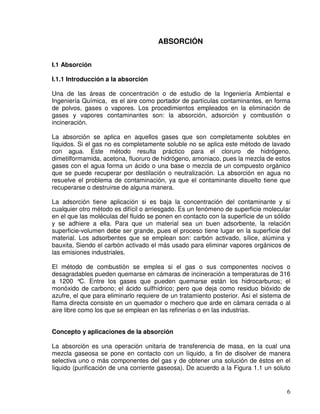 6
ABSORCIÓN
I.1 Absorción
I.1.1 Introducción a la absorción
Una de las áreas de concentración o de estudio de la Ingeniería Ambiental e
Ingeniería Química, es el aire como portador de partículas contaminantes, en forma
de polvos, gases o vapores. Los procedimientos empleados en la eliminación de
gases y vapores contaminantes son: la absorción, adsorción y combustión o
incineración.
La absorción se aplica en aquellos gases que son completamente solubles en
líquidos. Si el gas no es completamente soluble no se aplica este método de lavado
con agua. Este método resulta práctico para el cloruro de hidrógeno,
dimetilformamida, acetona, fluoruro de hidrógeno, amoniaco, pues la mezcla de estos
gases con el agua forma un ácido o una base o mezcla de un compuesto orgánico
que se puede recuperar por destilación o neutralización. La absorción en agua no
resuelve el problema de contaminación, ya que el contaminante disuelto tiene que
recuperarse o destruirse de alguna manera.
La adsorción tiene aplicación si es baja la concentración del contaminante y si
cualquier otro método es difícil o arriesgado. Es un fenómeno de superficie molecular
en el que las moléculas del fluido se ponen en contacto con la superficie de un sólido
y se adhiere a ella. Para que un material sea un buen adsorbente, la relación
superficie-volumen debe ser grande, pues el proceso tiene lugar en la superficie del
material. Los adsorbentes que se emplean son: carbón activado, sílice, alúmina y
bauxita, Siendo el carbón activado el más usado para eliminar vapores orgánicos de
las emisiones industriales.
El método de combustión se emplea si el gas o sus componentes nocivos o
desagradables pueden quemarse en cámaras de incineración a temperaturas de 316
a 1200 °C. Entre los gases que pueden quemarse están los hidrocarburos; el
monóxido de carbono; el ácido sulfhídrico; pero que deja como residuo bióxido de
azufre, el que para eliminarlo requiere de un tratamiento posterior. Así el sistema de
flama directa consiste en un quemador o mechero que arde en cámara cerrada o al
aire libre como los que se emplean en las refinerías o en las industrias.
Concepto y aplicaciones de la absorción
La absorción es una operación unitaria de transferencia de masa, en la cual una
mezcla gaseosa se pone en contacto con un líquido, a fin de disolver de manera
selectiva uno o más componentes del gas y de obtener una solución de éstos en el
líquido (purificación de una corriente gaseosa). De acuerdo a la Figura 1.1 un soluto
 