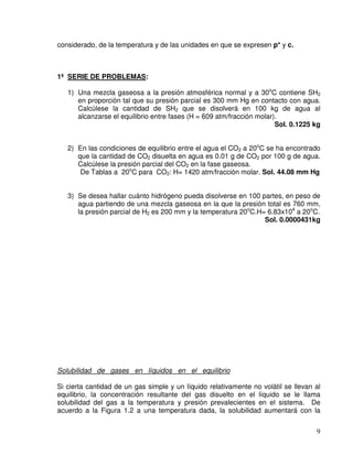 9
considerado, de la temperatura y de las unidades en que se expresen p* y c.
1ª SERIE DE PROBLEMAS:
1) Una mezcla gaseosa a la presión atmosférica normal y a 30o
C contiene SH2
en proporción tal que su presión parcial es 300 mm Hg en contacto con agua.
Calcúlese la cantidad de SH2 que se disolverá en 100 kg de agua al
alcanzarse el equilibrio entre fases (H = 609 atm/fracción molar).
Sol. 0.1225 kg
2) En las condiciones de equilibrio entre el agua el CO2 a 20o
C se ha encontrado
que la cantidad de CO2 disuelta en agua es 0.01 g de CO2 por 100 g de agua.
Calcúlese la presión parcial del CO2 en la fase gaseosa.
De Tablas a 20o
C para CO2: H= 1420 atm/fracción molar. Sol. 44.08 mm Hg
3) Se desea hallar cuánto hidrógeno pueda disolverse en 100 partes, en peso de
agua partiendo de una mezcla gaseosa en la que la presión total es 760 mm,
la presión parcial de H2 es 200 mm y la temperatura 20o
C.H= 6.83x104
a 20o
C.
Sol. 0.0000431kg
Solubilidad de gases en líquidos en el equilibrio
Si cierta cantidad de un gas simple y un líquido relativamente no volátil se llevan al
equilibrio, la concentración resultante del gas disuelto en el líquido se le llama
solubilidad del gas a la temperatura y presión prevalecientes en el sistema. De
acuerdo a la Figura 1.2 a una temperatura dada, la solubilidad aumentará con la
 