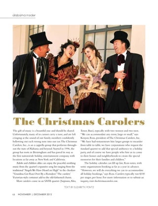 12 november | december 2015
alabama insider
The gift of music is a beautiful one and should be shared.
Unfortunately, many of us cannot carry a tune, and are left
cringing at the sound of our family members confidently
bellowing out each wrong note into our ear.The Christmas
Carolers, Inc., is an a cappella group that performs through-
out the state of Alabama and beyond. Started in 1996, the
group has roots in Birmingham and has paved its way as
the first nationwide holiday entertainment company, with
locations as far away as NewYork and California.
Adults and children alike can enjoy the peaceful, soothing
music from the quartet’s expansive song list ranging from the
traditional “AngelsWe Have Heard on High” to the cheekier
“Grandma Got Run Over By a Reindeer.”The carolers’
Victorian-style costumes add to the old-fashioned charm.
Most carolers come in an SATB quartet (Soprano,Alto,
Tenor, Base), typically with two women and two men.
“We can accommodate any event, large or small,” says
Kenyon Ross, president of The Christmas Carolers, Inc.
“We have had restaurateurs hire larger groups to meander
from table to table, we have corporations who request the
standard quartet to add that special ambience to a holiday
party, and of course we have people who hire us to come
to their homes and neighborhoods to create the special
memories for their families and children.”	
The holiday calendar can fill up fast, Ross notes, with
some organizations booking as far as a year in advance.
“However, we will do everything we can to accommodate
all holiday bookings,” says Ross. Carolers typically run $100
per singer, per hour. For more information or to submit an
inquiry, visit thechristmascarolers.com.
Text by Elizabeth Yontz
The Christmas Carolers
 