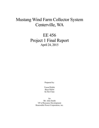 Mustang Wind Farm Collector System
Centerville, WA
EE 456
Project 1 Final Report
April 24, 2015
Prepared by:
Yussuf Roble
Bayu Halim
Ki Hei Chan
for
Mr. John Smith
VP of Resource Development
Renewable Power Corporation, inc.
 