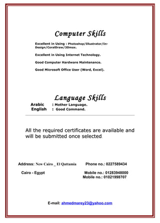 Computer SkillsComputer Skills
Excellent in Using : Photoshop/Illustrator/In-
Design/CoralDraw/3Dmax.
Excellent in Using Internet Technology.
Good Computer Hardware Maintenance.
Good Microsoft Office User (Word, Excel).
Language SkillsLanguage Skills
ArabicArabic :: Mother Language..
EnglishEnglish :: Good Command.
All the required certificates are available andAll the required certificates are available and
will be submitted once selectedwill be submitted once selected.
Address: New Cairo _ El Qattamia Phone no.: 0227589434
Cairo - Egypt Mobile no.: 01283948000
Mobile no.: 01021998707
E-mail: ahmedmarey23@yahoo.com
 
