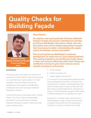 Introduction
The word quality is overused to an extent that it
has become a cliché. Most of what we see around
us is claimed to be of ‘good’ quality or of ‘high’
standards. This article relates the author’s
perspective on how quality can be defined in
building & construction focusing on façade &
fenestration elements.
It primarily focuses on three levels where “Quality
Checks” are critical. These are explained by
examples of curtain wall systems, building
hardware and partition systems. Below are three
levels of quality check:-
A. Product design
B. Product manufacturing
C. System design and execution
It is important for key stakeholders (developers and
owners, designers & architects, contractors and
manufacturers) involved in creating buildings to be
aware of these levels of quality as these will help
them pinpoint possible aberrations. Compliance to
certain or limited standards may give a false feeling
of quality compliance to manufacturers or users.
Any product or a system which will be part of a
building (glazing, hinges, window) has to perform
throughout the claimed life of the building and
should be in a position to endure known (high
Quality Checks for
Building Façade
About Author:
An engineer and a post graduate in finance, Abhishek
Chhabra handles the business development activities
forThomas Bell Wright Laboratories, Dubai. Over the
last twelve years he has helped organizations expand
their businesses by better understanding the supply
chains of materials, services and quality.
Prior to joiningThomas Bell Wright as business
development, he spent over six years helping Intertek’s
(The testing, Inspection and Certification body) clients
in India and overseas effectively utilize their testing and
certification services to grow their business across
verticals of products and services
Abhishek Chhabra,
Business Development Manager
Thomas Bell Wright
Dubai
| 36 WFM MAY-JUN 2014 |
 