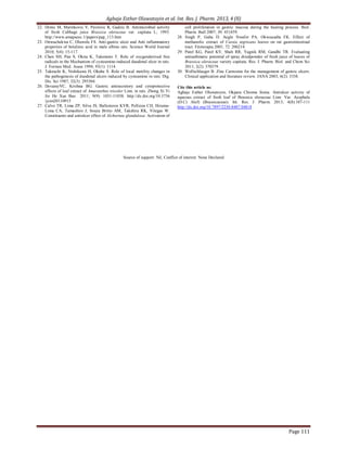Agbaje Esther Oluwatoyin et al. Int. Res. J. Pharm. 2013, 4 (8)
Page 111
22. Dimic M, Marinkovic V, Pavlovic R, Gudzic B. Antimicrobial activity
of fresh Cabbage juice Brassica oleraceae var. capitata L; 1993.
http://www.amapseec.1/papers/pap_113.htm
23. Onwuchekwa C, Oluwole FS. Anti-gastric ulcer and Anti inflammatory
properties of betulinic acid in male albino rats. Science World Journal
2010; 5(4): 15-117.
24. Chen SH, Pan S, Okita K, Takemoto T. Role of oxygenderived free
radicals in the Mechanism of cysteamine-induced duodenal ulcer in rats.
J. Formos Med. Assoc 1994; 93(1): 1114.
25. Takeuchi K, Nishikawa H, Okabe S. Role of local motility changes in
the pathogenesis of duodenal ulcers induced by cysteamine in rats. Dig.
Dis. Sci 1987; 32(3): 295304.
26. DevarayVC, Krishna BG. Gastric antisecretory and cytoprotective
effects of leaf extract of Amaranthus tricolor Linn. in rats. Zhong Xi Yi
Jie He Xue Bao 2011; 9(9): 1031-11038. http://dx.doi.org/10.3736
/jcim20110915
27. Calvo TR, Lima ZP, Silva JS, Ballesteros KVR, Pellizon CH, Hiruma-
Lima CA, Tamashiro J, Souza Britto AM, Takshira RK, Vilegas W.
Constituents and antiulcer effect of Alchornea glandulosa: Activation of
cell proliferation in gastric mucosa during the healing process. Biol.
Pharm. Bull 2007; 30: 451459.
28. Singh P, Guha D. Aegle Nwafor PA, Okwuasaba FK. Effect of
methanolic extract of Cassia nigricans leaves on rat gastrointestinal
tract. Fitoterapia 2001; 72: 206214.
29. Patel KG, Patel KV, Shah RR, Yagnik RM, Gandhi TR. Evaluating
antiasthmatic potential of spray driedpowder of fresh juice of leaves of
Brassica oleraceae variety capitata. Res. J. Pharm. Biol. and Chem Sci
2011; 2(2): 370379.
30. Wollschlaeger B. Zinc Carnosine for the management of gastric ulcers:
Clinical application and literature review. JANA 2003; 6(2): 3338.
Cite this article as:
Agbaje Esther Oluwatoyin, Okpara Chioma Sonia. Antiulcer activity of
aqueous extract of fresh leaf of Brassica oleraceae Linn. Var. Acephala
(D.C) Alef) (Brassicaceae). Int. Res. J. Pharm. 2013; 4(8):107-111
http://dx.doi.org/10.7897/2230-8407.04818
Source of support: Nil, Conflict of interest: None Declared
 