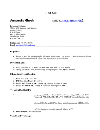 RESUME
Annwesha Ghosh (EMBD-ID: EMDB321473827653)
===============================================================================
Permanent Address:
325/A, S. N. Banerjee road, Sodepur
Ghola, C Block .
P.O- Sodepur
Dist. – North 24 prgs
West Bengal, India
Kolkata – 700110
Contact No : +91-8961763406
Email: annwesha11@gmail.com
===============================================================================
Objective:
 I want to work for an organization of repute, from where I can acquire. I want to shoulder higher
responsibilities to maintain & enhance the reputation of the organization.
Personal Skills:
 Good knowledge in C#, ASP.NET MVC,ASP.NET Web API, SQL Server .
 Ability to work in a team, Hardworking, Having analytical skills, Quick –Learner.
Educational Qualification:
 MCA from W.B.U.T in 2015.
 BSC from State University in 2012.
 Passed 10+2 (W.B.C.H.S.E.) From S.S.K.S School, Sodepur in 2008.
 Passed 10th
(W.B.B.S.E.) From R.K.V Mission Barrackpore in 2006.
Technical Skills (IT):
 Languages & Skills : Basic, C, C++, C#, Knowledge of Microsoft .NET
Framework, ASP.NET, ASP.NET MVC, ASP.NET Web API, Familiar with
Microsoft SQL Server 2014,Web‐based technologies such as HTML5, CSS,
JvaScript, Bootstrap, Angular Material, jQuery, MVC,
 Other software: Microsoft Office
Vocational Training:
 