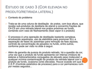 ESTUDO DE CASO 3 (COR ELEVADA NO
PRODUTO/RETIRADA LATERAL)
 Contexto do problema
 Trata-se de uma coluna de destilação de pratos, com boa altura, que
recebe sub-produtos de destilaria de etanol e concentra frações de
C4-C5 em uma retirada lateral nos pratos próximos ao fundo,
contando com vaso de flasheamento (fase vapor é o produto)
 O processo é uma operação de destilação bastante complexa,
envolvendo azeotropia, uso de eletrólitos para promover ELL e
separação de fases do azeotrópo para remoção da fase aquosa,
controle da concentração de pesados no fundo, entre outros,
conforme pode ser visto no slide à seguir.
 Além da garantia de pureza do produto retirado, há a questão da cor,
uma vez que o produto de fundo apresenta cor intensa (mistura de
ésteres e hidrocarbonetos conjugados de elevado peso molecular) e
qualquer mínima contaminação do produto da retirada lateral com o
produto de fundo, ocasiona cores elevadas. Houve ocasião em que o
C.E.P. (Controle estatístico de processo) para a cor permaneceu ruim
por meses seguidos...
 