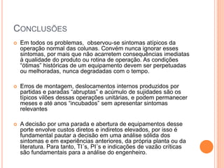 CONCLUSÕES
 Em todos os problemas, observou-se sintomas atípicos da
operação normal das colunas. Convém nunca ignorar esses
sintomas, por mais que não acarretem consequências imediatas
à qualidade do produto ou rotina de operação. As condições
“ótimas” históricas de um equipamento devem ser perpetuadas
ou melhoradas, nunca degradadas com o tempo.
 Erros de montagem, deslocamentos internos produzidos por
partidas e paradas “abruptas” e acúmulo de sujidades são os
típicos vilões dessas operações unitárias, e podem permanecer
meses e até anos “incubados” sem apresentar sintomas
relevantes
 A decisão por uma parada e abertura de equipamentos desse
porte envolve custos diretos e indiretos elevados, por isso é
fundamental pautar a decisão em uma análise sólida dos
sintomas e em experiências anteriores, da própria planta ou da
literatura. Para tanto, TI´s, PI´s e indicações de vazão críticas
são fundamentais para a análise do engenheiro.
 