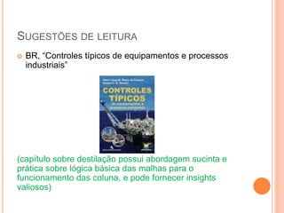 SUGESTÕES DE LEITURA
 BR, “Controles típicos de equipamentos e processos
industriais”
(capítulo sobre destilação possui abordagem sucinta e
prática sobre lógica básica das malhas para o
funcionamento das coluna, e pode fornecer insights
valiosos)
 