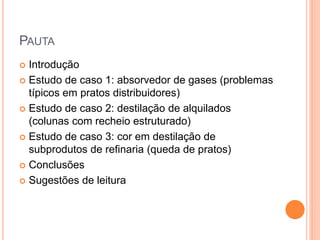 PAUTA
 Introdução
 Estudo de caso 1: absorvedor de gases (problemas
típicos em pratos distribuidores)
 Estudo de caso 2: destilação de alquilados
(colunas com recheio estruturado)
 Estudo de caso 3: cor em destilação de
subprodutos de refinaria (queda de pratos)
 Conclusões
 Sugestões de leitura
 