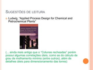 SUGESTÕES DE LEITURA
 Ludwig, “Applied Process Design for Chemical and
Petrochemical Plants”
(... ainda mais antigo que o “Colunas recheadas” porém
possui algumas correlações úteis, como as do cálculo de
grau de molhamento mínimo (entre outros), além de
detalhes úteis para dimensionamento das torres)
 