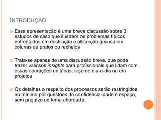 INTRODUÇÃO
 Essa apresentação é uma breve discussão sobre 3
estudos de caso que ilustram os problemas típicos
enfrentados em destilação e absorção gasosa em
colunas de pratos ou recheios
 Trata-se apenas de uma discussão breve, que pode
trazer valiosos insights para profissionais que lidam com
essas operações unitárias, seja no dia-a-dia ou em
projetos
 Os detalhes a respeito dos processos serão restringidos
ao mínimo por questões de confidencialidade e espaço,
sem prejuízo ao tema abordado.
 