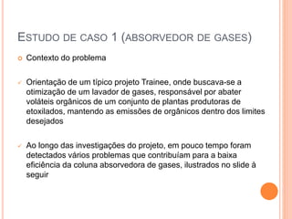 ESTUDO DE CASO 1 (ABSORVEDOR DE GASES)
 Contexto do problema
 Orientação de um típico projeto Trainee, onde buscava-se a
otimização de um lavador de gases, responsável por abater
voláteis orgânicos de um conjunto de plantas produtoras de
etoxilados, mantendo as emissões de orgânicos dentro dos limites
desejados
 Ao longo das investigações do projeto, em pouco tempo foram
detectados vários problemas que contribuíam para a baixa
eficiência da coluna absorvedora de gases, ilustrados no slide à
seguir
 