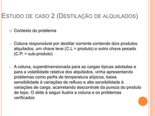 ESTUDO DE CASO 2 (DESTILAÇÃO DE ALQUILADOS)
 Contexto do problema
 Coluna responsável por destilar corrente contendo dois produtos
alquilados, um chave leve (C.L = produto) e outro chave pesado
(C.P. = sub-produto)
 A coluna, superdimensionada para as cargas típicas adotadas e
para a volatilidade relativa dos alquilados, vinha apresentando
problemas como perfis de temperatura atípicos, baixa
sensibilidade à variações de refluxo e alta sensibilidade á
variações de carga, acarretando descontrole da pureza do produto
de topo. O slide à seguir ilustra a coluna e os problemas
verificados
 