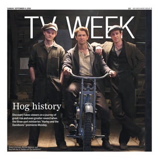 Sunday, September 4, 2016 122 BayArea News Group 1
TV Week
Discovery takes viewers on a journey of
great risk and even greater reward when
the three-part miniseries“Harley and the
Davidsons”premieres Monday.
Robert Aramayo, Michiel Huisman and
Bug Hall star in“Harley and the Davidsons.”
Hog history
 
