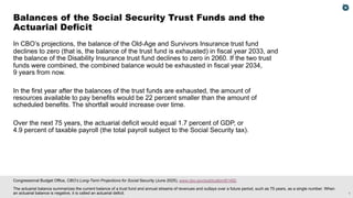 1
Congressional Budget Office, CBO’s Long-Term Projections for Social Security (June 2025), www.cbo.gov/publication/61492.
The actuarial balance summarizes the current balance of a trust fund and annual streams of revenues and outlays over a future period, such as 75 years, as a single number. When
an actuarial balance is negative, it is called an actuarial deficit.
In CBO’s projections, the balance of the Old-Age and Survivors Insurance trust fund
declines to zero (that is, the balance of the trust fund is exhausted) in fiscal year 2033, and
the balance of the Disability Insurance trust fund declines to zero in 2060. If the two trust
funds were combined, the combined balance would be exhausted in fiscal year 2034,
9 years from now.
In the first year after the balances of the trust funds are exhausted, the amount of
resources available to pay benefits would be 22 percent smaller than the amount of
scheduled benefits. The shortfall would increase over time.
Over the next 75 years, the actuarial deficit would equal 1.7 percent of GDP, or
4.9 percent of taxable payroll (the total payroll subject to the Social Security tax).
Balances of the Social Security Trust Funds and the
Actuarial Deficit
 