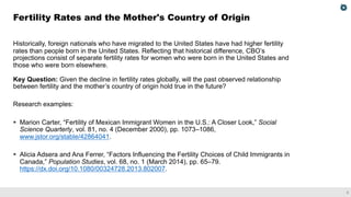 3
Historically, foreign nationals who have migrated to the United States have had higher fertility
rates than people born in the United States. Reflecting that historical difference, CBO’s
projections consist of separate fertility rates for women who were born in the United States and
those who were born elsewhere.
Key Question: Given the decline in fertility rates globally, will the past observed relationship
between fertility and the mother’s country of origin hold true in the future?
Research examples:
§ Marion Carter, “Fertility of Mexican Immigrant Women in the U.S.: A Closer Look,” Social
Science Quarterly, vol. 81, no. 4 (December 2000), pp. 1073–1086,
www.jstor.org/stable/42864041.
§ Alicia Adsera and Ana Ferrer, “Factors Influencing the Fertility Choices of Child Immigrants in
Canada,” Population Studies, vol. 68, no. 1 (March 2014), pp. 65–79.
https://dx.doi.org/10.1080/00324728.2013.802007.
Fertility Rates and the Mother's Country of Origin
 