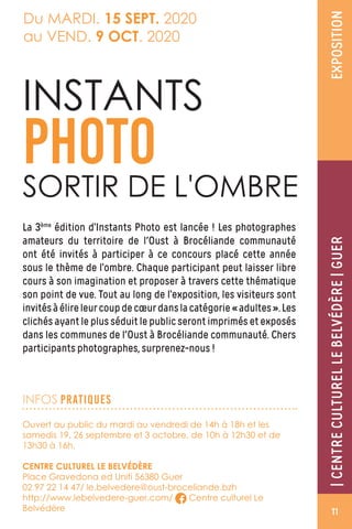 |CENTRECULTURELLEBELVEDÈRE|GUER|CENTRECULTURELLEBELVÉDÈRE|GUER
INFOS PRATIQUES
EXPOSITION
Du MARDI. 15 SEPT. 2020
au VEND. 9 OCT. 2020
La 3ème
édition d’Instants Photo est lancée ! Les photographes
amateurs du territoire de l'Oust à Brocéliande communauté
ont été invités à participer à ce concours placé cette année
sous le thème de l’ombre. Chaque participant peut laisser libre
cours à son imagination et proposer à travers cette thématique
son point de vue. Tout au long de l’exposition, les visiteurs sont
invitésàélireleurcoupdecœurdanslacatégorie«adultes».Les
clichés ayant le plus séduit le public seront imprimés et exposés
dans les communes de l'Oust à Brocéliande communauté. Chers
participants photographes, surprenez-nous !
Ouvert au public du mardi au vendredi de 14h à 18h et les
samedis 19, 26 septembre et 3 octobre, de 10h à 12h30 et de
13h30 à 16h.
CENTRE CULTUREL LE BELVÉDÈRE
Place Gravedona ed Uniti 56380 Guer
02 97 22 14 47/ le.belvedere@oust-broceliande.bzh
http://www.lebelvedere-guer.com/ Centre culturel Le
Belvédère
INSTANTS
PHOTO
SORTIR DE L'OMBRE
11
 
