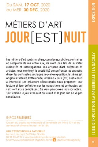 INFOS PRATIQUES
EXPOSITION
Ouvert au public les mercredis et vendredis de 14h à 17h et les
samedis et dimanches de 14h à 18h.
LIEU D’EXPOSITION LA PASSERELLE
Le bout du pont 56200 La Gacilly
02 99 93 47 57 / lapasserelle@oust-broceliande.bzh
http://www.lapasserelle-lagacilly.com/ lapasserellelagacilly
|LIEUD’EXPOSITIONLAPASSERELLE|LAGACILLY
Du SAM. 17 OCT. 2020
au MER. 30 DEC. 2020
Les métiers d’art sont singuliers, complexes, subtiles, contraires
et complémentaires entre eux, ils n’ont pas fini de susciter
curiosités et interrogations. Les artisans d’Art, créateurs et
artistes, nous montrent la possibilité de confronter les opposés,
d’oserlescontrastes. Àchaquenouvelleexposition,lethèmeest
original et décalé. Cette année, le thème « Jour [est] nuit » nous
a interpellé. Les créateurs sélectionnés nous proposent leur
lecture et leur définition sur les oppositions et contrastes qui
s'attirent et se complètent. De vrais paradoxes indissociables...
Tout comme le jour et la nuit ou la nuit et le jour, l’un ne va pas
sans l’autre.
MÉTIERS D’ART
JOUR[EST]NUIT
13
 
