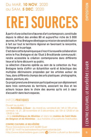 Àpartird’unecollectiond’œuvresd’artcontemporain,constituée
depuis le début des années 80 et aujourd’hui riche de 5 000
œuvres,leFracBretagnedéveloppesamissiondesensibilisation
à l’art sur tout le territoire régional en favorisant la rencontre,
l’échange et le partage.
C’estdanscettedynamiqueques’inscritlanouvellecollaboration
entre le Frac Bretagne et de l'Oust à Brocéliande communauté :
rendre accessible la création contemporaine dans différents
lieux et la faire découvrir au public.
La sélection d’œuvres opérée au sein de la collection du Frac
Bretagne tente d’offrir un échantillon varié et éclectique des
multiples déclinaisons proposées par les artistes autour de
l’eau, dans différents champs des arts plastiques : photographie,
dessin, peinture, etc.
Ceprojetprendunedimensionparticipativeparsondéploiement
dans trois communes du territoire, associant les élus et les
acteurs locaux dans le choix des œuvres qu’ils ont à cœur
d’accueillir dans leurs espaces.
[RE]SOURCES
EXPOSITION|CENTRECULTURELLEBELVEDÈRE|GUER|CENTRECULTURELLEBELVÉDÈRE|GUER
Du MAR. 10 NOV. 2020
au SAM. 5 DEC. 2020
INFOS PRATIQUES
Ouvert au public :
- Au Belvédère, à Guer : du mardi au vendredi de 14h à 18h et les
samedis 14, 21, 28 novembre et 5 décembre, de 10h à 12h30 et de
13h30 à 16h.
- À la médiathèque de Missiriac et dans les mairies de Saint Malo
de Beignon et de Réminiac : aux horaires d’ouvertures habituelles.
CENTRE CULTUREL LE BELVÉDÈRE
Place Gravedona ed Uniti 56380 Guer
02 97 22 14 47/ le.belvedere@oust-broceliande.bzh
http://www.lebelvedere-guer.com/ Centre culturel Le Belvédère 15
 