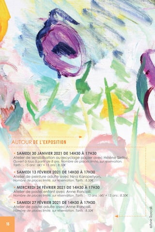 • SAMEDI 30 JANVIER 2021 DE 14H30 À 17H30
Atelier de sensibilisation au recyclage papier avec Hélène Siellez.
Ouvert à tous à partir de 8 ans. Nombre de places limité, sur réservation.
Tarifs : - 15 ans : 6€/ + 15 ans : 8.50€
• SAMEDI 13 FÉVRIER 2021 DE 14H30 À 17H30
Atelier de peinture adulte avec Nina Karapetyan.
Nombre de places limité, sur réservation. Tarifs : 8.50€
• MERCREDI 24 FÉVRIER 2021 DE 14H30 À 17H30
Atelier de pastel enfant avec Anne Roncalli.
Nombre de places limité, sur réservation. Tarifs : - 15 ans : 6€/ + 15 ans : 8.50€
• SAMEDI 27 FÉVRIER 2021 DE 14H30 À 17H30
Atelier de pastel adulte avec Anne Roncalli.
Nombre de places limité, sur réservation. Tarifs : 8.50€
AUTOUR DE L’EXPOSITION
©AnneRoncalli
16
 