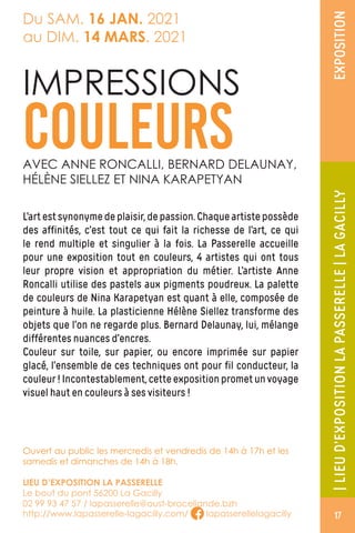 |LIEUD’EXPOSITIONLAPASSERELLE|LAGACILLYEXPOSITION
Du SAM. 16 JAN. 2021
au DIM. 14 MARS. 2021
L’artestsynonymedeplaisir,depassion.Chaqueartistepossède
des affinités, c’est tout ce qui fait la richesse de l’art, ce qui
le rend multiple et singulier à la fois. La Passerelle accueille
pour une exposition tout en couleurs, 4 artistes qui ont tous
leur propre vision et appropriation du métier. L’artiste Anne
Roncalli utilise des pastels aux pigments poudreux. La palette
de couleurs de Nina Karapetyan est quant à elle, composée de
peinture à huile. La plasticienne Hélène Siellez transforme des
objets que l’on ne regarde plus. Bernard Delaunay, lui, mélange
différentes nuances d’encres.
Couleur sur toile, sur papier, ou encore imprimée sur papier
glacé, l’ensemble de ces techniques ont pour fil conducteur, la
couleur!Incontestablement,cetteexpositionprometunvoyage
visuel haut en couleurs à ses visiteurs !
IMPRESSIONS
COULEURSAVEC ANNE RONCALLI, BERNARD DELAUNAY,
HÉLÈNE SIELLEZ ET NINA KARAPETYAN
Ouvert au public les mercredis et vendredis de 14h à 17h et les
samedis et dimanches de 14h à 18h.
LIEU D’EXPOSITION LA PASSERELLE
Le bout du pont 56200 La Gacilly
02 99 93 47 57 / lapasserelle@oust-broceliande.bzh
http://www.lapasserelle-lagacilly.com/ lapasserellelagacilly 17
 