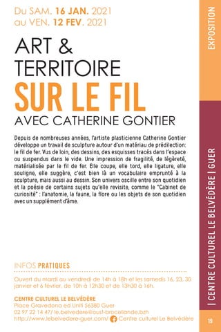 Ouvert du mardi au vendredi de 14h à 18h et les samedis 16, 23, 30
janvier et 6 février, de 10h à 12h30 et de 13h30 à 16h.
CENTRE CULTUREL LE BELVÉDÈRE
Place Gravedona ed Uniti 56380 Guer
02 97 22 14 47/ le.belvedere@oust-broceliande.bzh
http://www.lebelvedere-guer.com/ Centre culturel Le Belvédère
Depuis de nombreuses années, l’artiste plasticienne Catherine Gontier
développe un travail de sculpture autour d’un matériau de prédilection:
le fil de fer. Vus de loin, des dessins, des esquisses tracés dans l'espace
ou suspendus dans le vide. Une impression de fragilité, de légèreté,
matérialisée par le fil de fer. Elle coupe, elle tord, elle ligature, elle
souligne, elle suggère, c'est bien là un vocabulaire emprunté à la
sculpture, mais aussi au dessin. Son univers oscille entre son quotidien
et la poésie de certains sujets qu'elle revisite, comme le “Cabinet de
curiosité” : l'anatomie, la faune, la flore ou les objets de son quotidien
avec un supplément d’âme.
ART 
TERRITOIRE
SUR LE FILAVEC CATHERINE GONTIER
INFOS PRATIQUES
Du SAM. 16 JAN. 2021
au VEN. 12 FEV. 2021
EXPOSITION|CENTRECULTURELLEBELVÉDÈRE|GUER
19
 