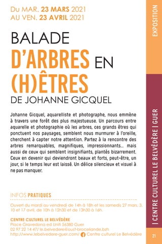 |CENTRECULTURELLEBELVÉDÈRE|GUEREXPOSITION
Du MAR. 23 MARS 2021
AU VEN. 23 AVRIL 2021
Johanne Gicquel, aquarelliste et photographe, nous emmène
à travers une forêt des plus majestueuse. Un parcours entre
aquarelle et photographie où les arbres, ces grands êtres qui
ponctuent nos paysages, semblent nous murmurer à l’oreille,
cherchent à capter notre attention. Partez à la rencontre des
arbres remarquables, magnifiques, impressionnants… mais
aussi de ceux qui semblent insignifiants, plantés bizarrement.
Ceux en devenir qui deviendront beaux et forts, peut-être, un
jour, si le temps leur est laissé. Un délice silencieux et visuel à
ne pas manquer.
BALADE
D’ARBRES EN
(H)ÊTRESDE JOHANNE GICQUEL
Ouvert du mardi au vendredi de 14h à 18h et les samedis 27 mars, 3,
10 et 17 avril, de 10h à 12h30 et de 13h30 à 16h.
CENTRE CULTUREL LE BELVÉDÈRE
Place Gravedona ed Uniti 56380 Guer
02 97 22 14 47/ le.belvedere@oust-broceliande.bzh
http://www.lebelvedere-guer.com/ Centre culturel Le Belvédère
INFOS PRATIQUES
21
 
