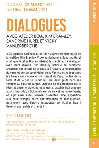 |LIEUD’EXPOSITIONLAPASSERELLE|LAGACILLYEXPOSITION
Les mercredis et vendredis, de 14h à 17h et les samedis et
dimanches de 14h à 18h.
LIEU D’EXPOSITION LA PASSERELLE
Le bout du pont 56200 La Gacilly
02 99 93 47 57 / lapasserelle@oust-broceliande.bzh
http://www.lapasserelle-lagacilly.com lapasserellelagacilly
Du SAM. 27 MARS 2021
au DIM. 16 MAI 2021
DIALOGUESAVEC ATELIER BOA, KIM BRAMLEY,
SANDRINE HUREL ET VICKY
VANLERBERGHE
INFOS PRATIQUES
« Dialogues » s’articule autour de 4 approches artistiques de
la matière. Kim Bramley, Vicky Vanlerberghe, Sandrine Hurel
ainsi que l’Atelier Boa emmènent le spectateur à dialoguer
avec leurs œuvres. Kim Bramley articule sa démarche
artistique sur l’étude de la couleur à travers la manipulation
du verre et de son savoir-faire. Vicky Vanlerberghe joue avec
les émaux sur métaux en s’inspirant de l'eau, du feu, de la
terre et de la nature. Sandrine Hurel nous guide dans ses
voyages au cœur de l’argile. Chacune de ses créations est le
résultat entre le dialogue et le geste. L’Atelier Boa propose
aux visiteurs de participer à travers la voix et les mouvements,
et agir ainsi avec l'oeuvre présentée. Une exposition
aux mille visages entre contemplation et manipulation,
notamment avec l’œuvre interactive de l’Atelier Boa !
Un régal pour petits et grands !
23
 