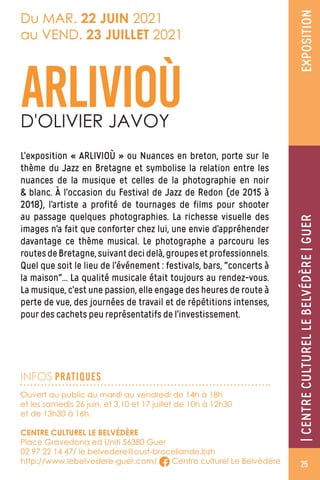 EXPOSITION
Ouvert au public du mardi au vendredi de 14h à 18h
et les samedis 26 juin, et 3,10 et 17 juillet de 10h à 12h30
et de 13h30 à 16h.
CENTRE CULTUREL LE BELVÉDÈRE
Place Gravedona ed Uniti 56380 Guer
02 97 22 14 47/ le.belvedere@oust-broceliande.bzh
http://www.lebelvedere-guer.com/ Centre culturel Le Belvédère
Du MAR. 22 JUIN 2021
au VEND. 23 JUILLET 2021
L’exposition « ARLIVIOÙ » ou Nuances en breton, porte sur le
thème du Jazz en Bretagne et symbolise la relation entre les
nuances de la musique et celles de la photographie en noir
 blanc. À l’occasion du Festival de Jazz de Redon (de 2015 à
2018), l’artiste a profité de tournages de films pour shooter
au passage quelques photographies. La richesse visuelle des
images n’a fait que conforter chez lui, une envie d’appréhender
davantage ce thème musical. Le photographe a parcouru les
routesdeBretagne,suivantdecidelà,groupesetprofessionnels.
Quel que soit le lieu de l’événement : festivals, bars, concerts à
la maison… La qualité musicale était toujours au rendez-vous.
La musique, c’est une passion, elle engage des heures de route à
perte de vue, des journées de travail et de répétitions intenses,
pour des cachets peu représentatifs de l’investissement.
ARLIVIOÙD'OLIVIER JAVOY
INFOS PRATIQUES
|CENTRECULTURELLEBELVÉDÈRE|GUER
25
 