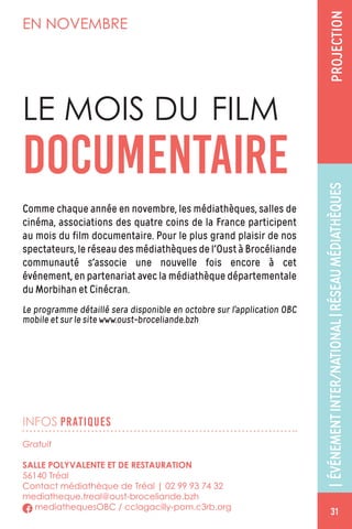 INFOS PRATIQUES
EN NOVEMBRE
Comme chaque année en novembre, les médiathèques, salles de
cinéma, associations des quatre coins de la France participent
au mois du film documentaire. Pour le plus grand plaisir de nos
spectateurs, le réseau des médiathèques de l'Oust à Brocéliande
communauté s'associe une nouvelle fois encore à cet
événement, en partenariat avec la médiathèque départementale
du Morbihan et Cinécran.
Le programme détaillé sera disponible en octobre sur l’application OBC
mobile et sur le site www.oust-broceliande.bzh
LE MOIS DU FILM
DOCUMENTAIRE
Gratuit
SALLE POLYVALENTE ET DE RESTAURATION
56140 Tréal
Contact médiathèque de Tréal | 02 99 93 74 32
mediatheque.treal@oust-broceliande.bzh
mediathequesOBC / cclagacilly-pom.c3rb.org
|ÉVÉNEMENTINTER/NATIONAL|RÉSEAUMÉDIATHÈQUESPROJECTION
31
 