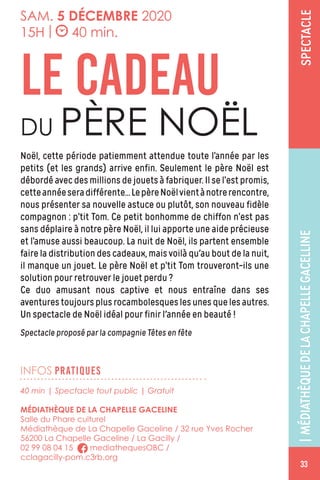 SPECTACLE
INFOS PRATIQUES
SAM. 5 DÉCEMBRE 2020
15H | 40 min.
Noël, cette période patiemment attendue toute l’année par les
petits (et les grands) arrive enfin. Seulement le père Noël est
débordé avec des millions de jouets à fabriquer. Il se l’est promis,
cetteannéeseradifférente...LepèreNoëlvientànotrerencontre,
nous présenter sa nouvelle astuce ou plutôt, son nouveau fidèle
compagnon : p’tit Tom. Ce petit bonhomme de chiffon n’est pas
sans déplaire à notre père Noël, il lui apporte une aide précieuse
et l’amuse aussi beaucoup. La nuit de Noël, ils partent ensemble
faire la distribution des cadeaux, mais voilà qu'au bout de la nuit,
il manque un jouet. Le père Noël et p’tit Tom trouveront-ils une
solution pour retrouver le jouet perdu ?
Ce duo amusant nous captive et nous entraîne dans ses
aventurestoujoursplusrocambolesqueslesunesquelesautres.
Un spectacle de Noël idéal pour finir l'année en beauté !
Spectacle proposé par la compagnie Têtes en fête
LE CADEAU
DU PÈRE NOËL
40 min | Spectacle tout public | Gratuit
MÉDIATHÈQUE DE LA CHAPELLE GACELINE
Salle du Phare culturel
Médiathèque de La Chapelle Gaceline / 32 rue Yves Rocher
56200 La Chapelle Gaceline / La Gacilly /
02 99 08 04 15 mediathequesOBC /
cclagacilly-pom.c3rb.org
|MÉDIATHÈQUEDELACHAPELLEGACELLINE
33
 