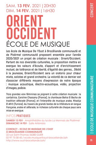 CONCERT
INFOS PRATIQUES
Les école de Musique De l'Oust à Brocéliande communauté et
de Ploërmel communauté proposent ensemble pour l’année
2020/2021 un projet de création musicale : Orient/Occident.
Partant de nos diversités culturelles, la proposition mettra en
exergue les valeurs d'écoute, d'apport et d'enrichissement
mutuel, de tolérance et de liberté, d'égalité des genres… Dédié
à la jeunesse, Orient/Occident sera un oratorio pour chœur
mixte, solistes et grand orchestre. La volonté de ce dernier est
d’associer différents moyens d’expression de notre époque
: musique acoustique, électro-acoustique, vidéo, projection
d’images, poésie.
Trois grandes voix féminines se joignent à cette création musicale : la
cantatrice, Caroline Chassany (France), la chanteuse Bahia El Bacha de
tradition séfarade (France), et l’interprète de musique arabe, Khadija
El Afrit (Tunisie). Au travers de grands textes de la littérature en langue
française, arabe et séfarade, la richesse culturelle de chaque pays sera
mise en exergue.
ORIENT
OCCIDENTÉCOLE DE MUSIQUE
|ECOLEDEMUSIQUECOMMUNAUTAIRE
SAMEDI 13 FEV - Amphithéâtre du lycée La Mennais de Ploërmel
DIMANCHE 14 FEV - Salle Artémisia
CONTACT - ECOLE DE MUSIQUE DE L'OUST
À BROCÉLIANDE COMMUNAUTÉ
22 rue Saint-Thomas 56380 GUER
02 97 75 08 45 / ecole.musique@oust-broceliande.bzh
http://www.oust-broceliande.bzh/
SAM. 13 FEV. 2021|20H30
DIM. 14 FEV. 2021|16H30
35
 