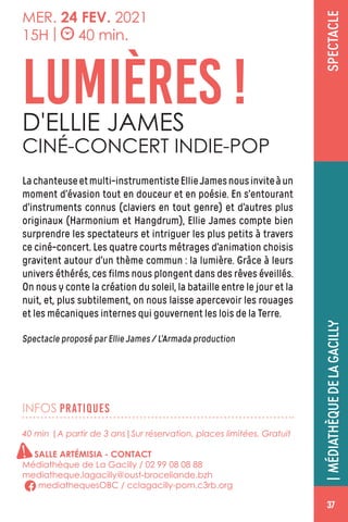 CONCERT
37
SPECTACLE
INFOS PRATIQUES
MER. 24 FEV. 2021
15H | 40 min.
Lachanteuseetmulti-instrumentisteEllieJamesnousinviteàun
moment d’évasion tout en douceur et en poésie. En s’entourant
d’instruments connus (claviers en tout genre) et d’autres plus
originaux (Harmonium et Hangdrum), Ellie James compte bien
surprendre les spectateurs et intriguer les plus petits à travers
ce ciné-concert. Les quatre courts métrages d’animation choisis
gravitent autour d’un thème commun : la lumière. Grâce à leurs
univers éthérés, ces films nous plongent dans des rêves éveillés.
On nous y conte la création du soleil, la bataille entre le jour et la
nuit, et, plus subtilement, on nous laisse apercevoir les rouages
et les mécaniques internes qui gouvernent les lois de la Terre.
Spectacle proposé par Ellie James / L’Armada production
LUMIÈRES !D'ELLIE JAMES
CINÉ-CONCERT INDIE-POP
|MÉDIATHÈQUEDELAGACILLY
40 min |A partir de 3 ans|Sur réservation, places limitées. Gratuit
SALLE ARTÉMISIA - CONTACT
Médiathèque de La Gacilly / 02 99 08 08 88
mediatheque.lagacilly@oust-broceliande.bzh
mediathequesOBC / cclagacilly-pom.c3rb.org
37
!
 