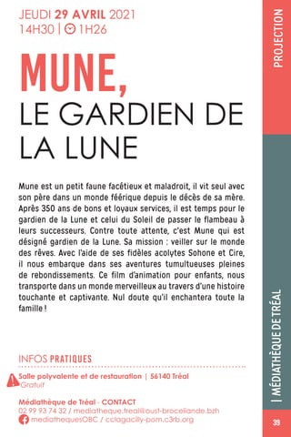 PROJECTION|MÉDIATHÈQUEDETRÉAL
INFOS PRATIQUES
Salle polyvalente et de restauration | 56140 Tréal
Gratuit
Médiathèque de Tréal - CONTACT
02 99 93 74 32 / mediatheque.treal@oust-broceliande.bzh
mediathequesOBC / cclagacilly-pom.c3rb.org
JEUDI 29 AVRIL 2021
14H30 | 1H26
Mune est un petit faune facétieux et maladroit, il vit seul avec
son père dans un monde féérique depuis le décès de sa mère.
Après 350 ans de bons et loyaux services, il est temps pour le
gardien de la Lune et celui du Soleil de passer le flambeau à
leurs successeurs. Contre toute attente, c'est Mune qui est
désigné gardien de la Lune. Sa mission : veiller sur le monde
des rêves. Avec l’aide de ses fidèles acolytes Sohone et Cire,
il nous embarque dans ses aventures tumultueuses pleines
de rebondissements. Ce film d’animation pour enfants, nous
transporte dans un monde merveilleux au travers d’une histoire
touchante et captivante. Nul doute qu’il enchantera toute la
famille !
MUNE,
LE GARDIEN DE
LA LUNE
!
393939
 