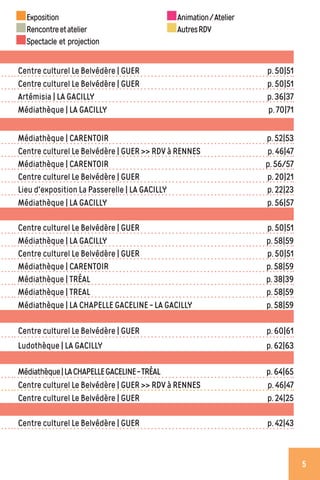 Centre culturel Le Belvédère | GUER p. 50|51
Centre culturel Le Belvédère | GUER p. 50|51
Artémisia | LA GACILLY p. 36|37
Médiathèque | LA GACILLY p. 70|71
Médiathèque | CARENTOIR p. 52|53
Centre culturel Le Belvédère | GUER >> RDV à RENNES p. 46|47
Médiathèque | CARENTOIR p. 56/57
Centre culturel Le Belvédère | GUER p. 20|21
Lieu d'exposition La Passerelle | LA GACILLY p. 22|23
Médiathèque | LA GACILLY p. 56|57
Centre culturel Le Belvédère | GUER p. 50|51
Médiathèque | LA GACILLY p. 58|59
Centre culturel Le Belvédère | GUER p. 50|51
Médiathèque | CARENTOIR p. 58|59
Médiathèque | TRÉAL p. 38|39
Médiathèque | TREAL p. 58|59
Médiathèque | LA CHAPELLE GACELINE - LA GACILLY p. 58|59
Centre culturel Le Belvédère | GUER p. 60|61
Ludothèque | LA GACILLY p. 62|63
Médiathèque|LACHAPELLEGACELINE-TRÉAL p. 64|65
Centre culturel Le Belvédère | GUER >> RDV à RENNES p. 46|47
Centre culturel Le Belvédère | GUER p. 24|25
Centre culturel Le Belvédère | GUER p. 42|43
Exposition
Rencontreetatelier
Spectacle et projection
Animation/Atelier
AutresRDV
5
 