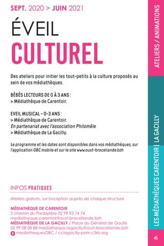 LESMÉDIATHÈQUESCARENTOIR|LAGACILLY
4545
ATELIERS/ANIMATIONS
INFOS PRATIQUES
Ateliers gratuits, sur inscription auprès de chaque structure
MÉDIATHÈQUE DE CARENTOIR
2 chemin du Presbytère 02 99 93 74 74
mediatheque.carentoir@oust-broceliande.bzh
MÉDIATHÈQUE DE LA GACILLY / Place du Général de Gaulle
02 99 08 08 88 mediatheque.lagacilly@oust-broceliande.bzh
mediathequesOBC / cclagacilly-pom.c3rb.org
Des ateliers pour initier les tout-petits à la culture proposés au
sein de vos médiathèques.
BÉBÉS LECTEURS DE 0 À 3 ANS :
 Médiathèque de Carentoir.
EVEIL MUSICAL - 0-3 ANS :
 Médiathèque de Carentoir.
En partenariat avec l'association Philomèle
 Médiathèque de La Gacilly.
Le programme et les dates sont disponibles dans vos médiathèques, sur
l'application OBC mobile et sur le site www.oust-broceliande.bzh
ÉVEIL
CULTUREL
SEPT. 2020  JUIN 2021
 