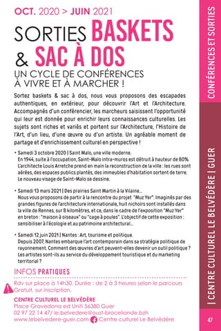 CONFÉRENCESETSORTIES
OCT. 2020  JUIN 2021
INFOS PRATIQUES
SORTIES BASKETS
 SAC À DOSUN CYCLE DE CONFÉRENCES
À VIVRE ET À MARCHER !
Sortez baskets  sac à dos, nous vous proposons des escapades
authentiques, en extérieur, pour découvrir l’Art et l’Architecture.
Accompagnés d'un conférencier, les marcheurs saisissent l’opportunité
qui leur est donnée pour enrichir leurs connaissances culturelles. Les
sujets sont riches et variés et portent sur l’Architecture, l'Histoire de
l'Art, d'un lieu, d'une œuvre ou d'un artiste. Un agréable moment de
partage et d’enrichissement culturel en perspective !
• Samedi 3 octobre 2020 | Saint Malo, une ville moderne.
En 1944, suite à l’occupation, Saint-Malo intra-muros est détruit à hauteur de 80%.
L’architecte Louis Arretche prend en main la reconstruction de la ville : les rues sont
aérées, des espaces publics plantés, des immeubles d’habitation sortent de terre.
Le nouveau visage de Saint-Malo se dessine.
• Samedi 13 mars 2021 | Des prairies Saint Martin à la Vilaine…
Nous vous proposons de partir à la rencontre du projet “Muz Yer. Imaginés par des
grandes figures de l’architecture internationale, huit nichoirs sont installés dans
la ville de Rennes, sur 8 kilomètres, et ce, dans le cadre de l’exposition “Muz Yer
en breton : “maison à oiseaux” ou “cage à poules”. L’objectif de cette exposition :
sensibiliser à l’écologie et au patrimoine architectural...
• Samedi 12 juin 2021 | Nantes : Art, tourisme et politique.
Depuis 2007, Nantes embarque l'art contemporain dans sa stratégie politique de
rayonnement. Comment des œuvres d'art peuvent-elles devenir un outil politique ?
Les artistes sont-ils au service du développement touristique et du marketing
territorial ?
|CENTRECULTURELLEBELVÉDÈRE|GUER
Rdv sur place à 14h30. Durée : de 2 à 3 heures selon le parcours
Gratuit, sur inscription.
CENTRE CULTUREL LE BELVÉDÈRE
Place Gravedona ed Uniti 56380 Guer
02 97 22 14 47/ le.belvedere@oust-broceliande.bzh
www.lebelvedere-guer.com Centre culturel Le Belvédère
!
47
 