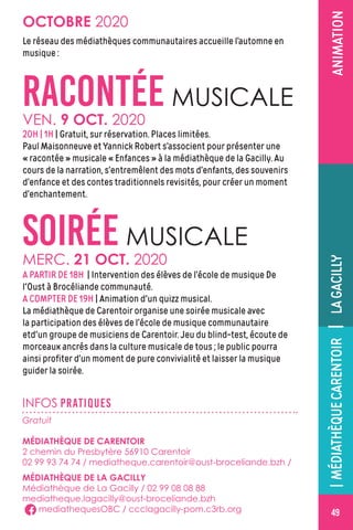ANIMATION
INFOS PRATIQUES
Gratuit
MÉDIATHÈQUE DE CARENTOIR
2 chemin du Presbytère 56910 Carentoir
02 99 93 74 74 / mediatheque.carentoir@oust-broceliande.bzh /
MÉDIATHÈQUE DE LA GACILLY
Médiathèque de La Gacilly / 02 99 08 08 88
mediatheque.lagacilly@oust-broceliande.bzh
mediathequesOBC / ccclagacilly-pom.c3rb.org
OCTOBRE 2020
SOIRÉE MUSICALE
RACONTÉE MUSICALE
VEN. 9 OCT. 2020
20H | 1H | Gratuit, sur réservation. Places limitées.
Paul Maisonneuve et Yannick Robert s’associent pour présenter une
« racontée » musicale « Enfances » à la médiathèque de la Gacilly. Au
cours de la narration, s’entremêlent des mots d’enfants, des souvenirs
d’enfance et des contes traditionnels revisités, pour créer un moment
d’enchantement.
MERC. 21 OCT. 2020
A PARTIR DE 18H | Intervention des élèves de l’école de musique De
l'Oust à Brocéliande communauté.
A COMPTER DE 19H | Animation d'un quizz musical.
La médiathèque de Carentoir organise une soirée musicale avec
la participation des élèves de l’école de musique communautaire
etd'un groupe de musiciens de Carentoir. Jeu du blind-test, écoute de
morceaux ancrés dans la culture musicale de tous ; le public pourra
ainsi profiter d’un moment de pure convivialité et laisser la musique
guider la soirée.
Le réseau des médiathèques communautaires accueille l’automne en
musique :
49
|MÉDIATHÈQUECARENTOIR|LAGACILLY
 