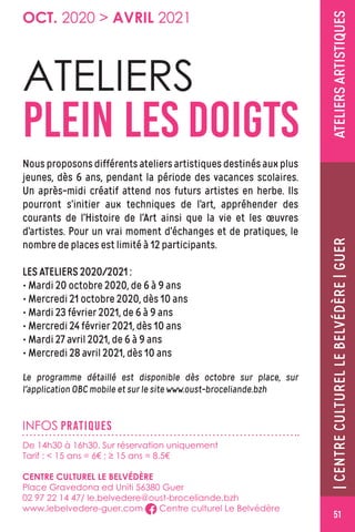 GUER|CENTRECULTURELLEBELVÉDÈRE|GUERATELIERSARTISTIQUES
INFOS PRATIQUES
ATELIERS
PLEIN LES DOIGTS
Nous proposons différents ateliers artistiques destinés aux plus
jeunes, dès 6 ans, pendant la période des vacances scolaires.
Un après-midi créatif attend nos futurs artistes en herbe. Ils
pourront s’initier aux techniques de l’art, appréhender des
courants de l’Histoire de l’Art ainsi que la vie et les œuvres
d’artistes. Pour un vrai moment d’échanges et de pratiques, le
nombre de places est limité à 12 participants.
LES ATELIERS 2020/2021 :LES ATELIERS 2020/2021 :
• Mardi 20 octobre 2020, de 6 à 9 ans
• Mercredi 21 octobre 2020, dès 10 ans
• Mardi 23 février 2021, de 6 à 9 ans
• Mercredi 24 février 2021, dès 10 ans
• Mardi 27 avril 2021, de 6 à 9 ans
• Mercredi 28 avril 2021, dès 10 ans
Le programme détaillé est disponible dès octobre sur place, sur
l'application OBC mobile et sur le site www.oust-broceliande.bzh
De 14h30 à 16h30. Sur réservation uniquement
Tarif :  15 ans = 6€ ; ≥ 15 ans = 8.5€
CENTRE CULTUREL LE BELVÉDÈRE
Place Gravedona ed Uniti 56380 Guer
02 97 22 14 47/ le.belvedere@oust-broceliande.bzh
www.lebelvedere-guer.com Centre culturel Le Belvédère
OCT. 2020  AVRIL 2021
51
 