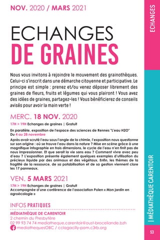 |LESMÉDIATHÈQUESLACHAP.
GACELINE
TRÉALLAGACILLYECHANGES
NOV. 2020 / MARS 2021
VEN. 5 MARS 2021
17H  19H Echanges de graines | Gratuit
Accompagnée d’une conférence de l’association Polen « Mon jardin en
agroécologie »
ECHANGES
DE GRAINESNous vous invitons à rejoindre le mouvement des grainothèques.
Celui-ci s’inscrit dans une démarche citoyenne et participative. Le
principe est simple : prenez et/ou venez déposer librement des
graines de fleurs, fruits et légumes qui vous plairont ! Vous avez
des idées de graines, partagez-les ! Vous bénéficierez de conseils
avisés pour avoir la main verte !
MERC. 18 NOV. 2020
Après avoir scruté l’eau sous l’angle de la chimie, l’exposition nous questionne
sur son origine : où se trouve l’eau dans la nature ? Mise en scène grâce à une
magnifique infographie en trois dimensions, le cycle de l’eau n’en finit pas de
nous impressionner. Et que serait la vie sans eau ? Comment vivre avec peu
d’eau ? L’exposition présente également quelques exemples d’utilisation du
précieux liquide par des animaux et des végétaux. Enfin, les thèmes de la
fragilité de la ressource, de sa potabilisation et de sa gestion viennent clore
les 17 panneaux.
INFOS PRATIQUES
MÉDIATHÈQUE DE CARENTOIR
2 chemin du Presbytère
02 99 93 74 74 mediatheque.carentoir@oust-broceliande.bzh
mediathequesOBC / cclagacilly-pom.c3rb.org
|MÉDIATHÈQUECARENTOIR
17H  19H Echanges de graines | Gratuit
En parallèle, exposition de l'espace des sciences de Rennes L'eau H2O
Du 4 au 28 novembre
53
 