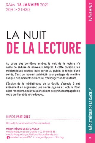 ÉVÉNEMENT
INFOS PRATIQUES
LA NUIT
DE LA LECTURE
Au cours des dernières années, la nuit de la lecture n’a
cessé de séduire de nouveaux adeptes. A cette occasion, les
médiathèques ouvrent leurs portes au public, le temps d’une
soirée. C’est un moment privilégié pour partager de manière
ludique, des moments de lecture, d’échanger sur des auteurs.
L’équipe de la médiathèque de la Gacilly s’associe à cet
événement en organisant une soirée pyjama et lecture. Pour
cetterencontre,nousvousconseillonsdeveniraccompagnésde
votre oreiller et de votre doudou.
Gratuit|Sur réservation|Places limitées.
MÉDIATHÈQUE DE LA GACILLY
Médiathèque de La Gacilly / 02 99 08 08 88
mediatheque.lagacilly@oust-broceliande.bzh
mediathequesOBC / cclagacilly-pom.c3rb.org
SAM. 16 JANVIER 2021
20H  21H30
|MÉDIATHÈQUEDELAGACILLY
55
 