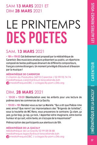 ÉVÉNEMENT|MÉDIATHÈQUEDELAGACILLY
57
LESAUTRESRENDEZ-VOUS
LE PRINTEMPS
DES POETES
MÉDIATHÈQUE DE LA GACILLY
Médiathèque de La Gacilly 02 99 08 08 88
mediatheque.lagacilly@oust-broceliande.bzh
mediathequesOBC / cclagacilly-pom.c3rb.org
SAM. 13 MARS 2021
DIM. 28 MARS 2021
× 18h  19h30 Cet événement est proposé par la médiathèque de
Carentoir. Des musiciens amateurs présentent au public, un répertoire
composé de textes poétiques émanant de différents compositeurs,
français comme étrangers. Un moment privilégié d’écoute et d’évasion
par la musique !
× 12h30  13h30 Déambulation avec les enfants pour une lecture de
poèmes dans les commerces de La Gacilly
× 15h30  18h Rendez-vous au bar La Marelle. ‌Qui a dit que Poésie rime
avec ennui? Que nenni! Les improvisateurs des Brigands de toilettes,
sous la houlette de MC Reno, vous prouverons le contraire. Ça slam, ça
jazz, ça be-bop, ça rap, ça rock...! Apportez votre imaginaire, votre bonne
humeur et qui sait, votre texte, on s’occupe de la mayonnaise!
Préinscription des participants aux alentours de 15h.
MÉDIATHÈQUE DE CARENTOIR
2 chemin du Presbytère 56910 Carentoir / 02 99 93 74 74
mediatheque.carentoir@oust-broceliande.bzh
mediathequesOBC / cclagacilly-pom.c3rb.org
|MÉDIATHÈQUEDELAGACILLY|CARENTOIR
SAM 13 MARS 2021 ET
DIM 28 MARS 2021
57
 