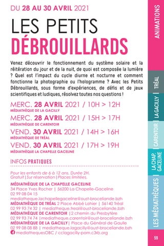 ÉVÉNEMENT|MÉDIATHÈQUEDELAGACILLY
59
ANIMATIONS
Venez découvrir le fonctionnement du système solaire et la
réitération du jour et de la nuit, de quoi est composée la lumière
? Quel est l'impact du cycle diurne et nocturne et comment
fonctionne la photographie ou l’hologramme ? Avec les Petits
Débrouillards, sous forme d’expériences, de défis et de jeux
scientifiques et ludiques, résolvez toutes nos questions !
LES PETITS
DÉBROUILLARDS
MERC. 28 AVRIL 2021 / 10H  12H
MERC. 28 AVRIL 2021 / 15H  17H
VEND. 30 AVRIL 2021 / 14H  16H
VEND. 30 AVRIL 2021 / 17H  19H
MÉDIATHÈQUE DE CARENTOIR
MÉDIATHÈQUE DE LA GACILLY
MÉDIATHÈQUE DE TRÉAL
MÉDIATHÈQUE LA CHAPELLE GACELINE
INFOS PRATIQUES
Pour les enfants de 6 à 12 ans. Durée 2H.
Gratuit|Sur réservation|Places limitées.
MÉDIATHÈQUE DE LA CHAPELLE GACELINE
34 Place Yves Rocher | 56200 La Chapelle-Gaceline 
02 99 08 04 15
mediatheque.lachapellegaceline@oust-broceliande.bzh
MÉDIATHÈQUE DE TRÉAL 2 Place Abbé Lohier | 56140 Tréal
02 99 93 74 32 | mediatheque.treal@oust-broceliande.bzh
MÉDIATHÈQUE DE CARENTOIR |2 chemin du Presbytère
02 99 93 74 74 |mediatheque.carentoir@oust-broceliande.bzh
MÉDIATHÈQUE DE LA GACILLY| Place du Général de Gaulle
02 99 08 08 88 | mediatheque.lagacilly@oust-broceliande.bzh
mediathequesOBC / cclagacilly-pom.c3rb.org
DU 28 AU 30 AVRIL 2021
LESMÉDIATHÈQUES||||CARENTOIRTRÉALLAGACILLY
LACHAP.
GACELINE
59
 
