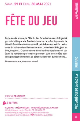 ÉVÉNEMENT
63
ANIMATIONS
FÊTE DU JEU
Cette année encore, la Fête du Jeu fera des heureux ! Organisé
par la ludothèque « le Grenier à Jouets » de la Gacilly, au sein de
l'Oust à Brocéliande communauté, cet événement est l’occasion
de se distraire en famille ou entre amis. Jeux de sociétés, jeux en
bois, énigmes… Chacun trouvera son bonheur quel que soit son
âge ! De nombreux partenaires prennent part à cette fête pour
vous proposer un moment de détente, de rire et d’amusement …
Venez nombreux jouer avec nous !
SAM. 29 ET DIM. 30 MAI 2021
INFOS PRATIQUES
À RUFFIAC
CONTACT : MÉDIATHÈQUE - LUDOTHÈQUE DE LA GACILLY
Médiathèque de La Gacilly 02 99 08 08 88
mediatheque.lagacilly@oust-broceliande.bzh
cclagacilly-pom.c3rb.org / mediathequesOBC
RUFFIAC|MÉDIATHÈQUEDELAGACILLY|
!
 