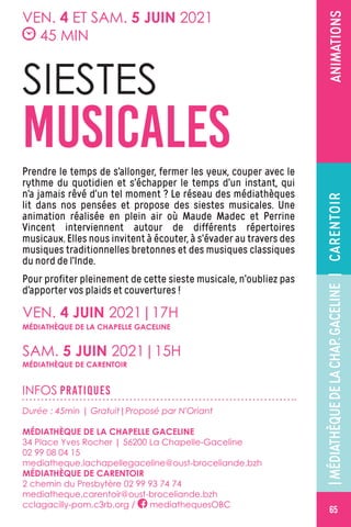 ANIMATIONS
SIESTES
MUSICALESPrendre le temps de s’allonger, fermer les yeux, couper avec le
rythme du quotidien et s’échapper le temps d’un instant, qui
n’a jamais rêvé d’un tel moment ? Le réseau des médiathèques
lit dans nos pensées et propose des siestes musicales. Une
animation réalisée en plein air où Maude Madec et Perrine
Vincent interviennent autour de différents répertoires
musicaux. Elles nous invitent à écouter, à s’évader au travers des
musiques traditionnelles bretonnes et des musiques classiques
du nord de l’Inde.
Pour profiter pleinement de cette sieste musicale, n’oubliez pas
d’apporter vos plaids et couvertures !
VEN. 4 ET SAM. 5 JUIN 2021
45 MIN
INFOS PRATIQUES
Durée : 45min | Gratuit|Proposé par N'Oriant
MÉDIATHÈQUE DE LA CHAPELLE GACELINE
34 Place Yves Rocher | 56200 La Chapelle-Gaceline
02 99 08 04 15
mediatheque.lachapellegaceline@oust-broceliande.bzh
MÉDIATHÈQUE DE CARENTOIR
2 chemin du Presbytère 02 99 93 74 74
mediatheque.carentoir@oust-broceliande.bzh
cclagacilly-pom.c3rb.org / mediathequesOBC
VEN. 4 JUIN 2021|17H
SAM. 5 JUIN 2021|15H
MÉDIATHÈQUE DE LA CHAPELLE GACELINE
MÉDIATHÈQUE DE CARENTOIR
CARENTOIR
65
|MÉDIATHÈQUEDELACHAP.GACELINE|
 