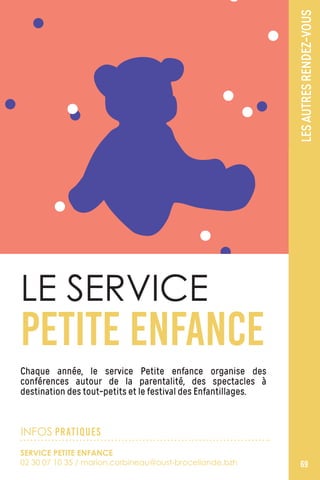 LESAUTRESRENDEZ-VOUS
69
Chaque année, le service Petite enfance organise des
conférences autour de la parentalité, des spectacles à
destination des tout-petits et le festival des Enfantillages.
LE SERVICE
PETITE ENFANCE
INFOS PRATIQUES
SERVICE PETITE ENFANCE
02 30 07 10 35 / marion.corbineau@oust-broceliande.bzh
 