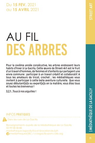 INFOS PRATIQUES
STREETART
AU FIL
DES ARBRES
Pour la sixième année consécutive, les arbres endossent leurs
habits d’hiver à La Gacilly. Cette œuvre de Street-Art est le fruit
d’untravaild’hommes,defemmesetd’enfantsquipartagentune
envie commune : participer à un travail créatif et collaboratif. A
tous les amateurs de tricot, crochet ; les médiathèques vous
invitent à participer à cette belle aventure culturelle. Que vous
soyez débutant(e)s ou expert(e)s en la matière, vous êtes tous
et toutes les bienvenus !
3,2,1…Tous à nos aiguilles !
Dans les rues de La Gacilly
Renseignements auprès de la Médiathèque de La Gacilly
02 99 08 08 88
mediatheque.lagacilly@oust-broceliande.bzh
mediathequesOBC / cclagacilly-pom.c3rb.org
Du 15 FEV. 2021
au 15 AVRIL 2021
|MÉDIATHÈQUEDELAGACILLY
71
!
 