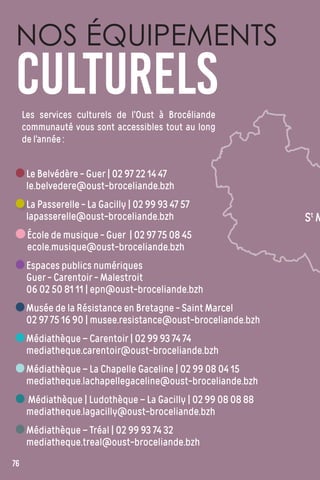 Les services culturels de l’Oust à Brocéliande
communauté vous sont accessibles tout au long
de l’année :
NOS ÉQUIPEMENTS
CULTURELS
Le Belvédère - Guer | 02 97 22 14 47
le.belvedere@oust-broceliande.bzh
La Passerelle - La Gacilly | 02 99 93 47 57
lapasserelle@oust-broceliande.bzh
École de musique - Guer | 02 97 75 08 45
ecole.musique@oust-broceliande.bzh
Espaces publics numériques
Guer - Carentoir - Malestroit
06 02 50 81 11 | epn@oust-broceliande.bzh
Musée de la Résistance en Bretagne - Saint Marcel
02 97 75 16 90 | musee.resistance@oust-broceliande.bzh
Médiathèque – Carentoir | 02 99 93 74 74
mediatheque.carentoir@oust-broceliande.bzh
Médiathèque – La Chapelle Gaceline | 02 99 08 04 15
mediatheque.lachapellegaceline@oust-broceliande.bzh
Médiathèque | Ludothèque – La Gacilly | 02 99 08 08 88
mediatheque.lagacilly@oust-broceliande.bzh
Médiathèque – Tréal | 02 99 93 74 32
mediatheque.treal@oust-broceliande.bzh
76
St
M
 